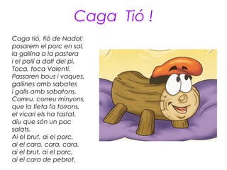 Caga Tió !
Caga tió, tió de Nadal;
posarem el porc en sal,
la gallina a la pastera
i el pollí a dalt del pi.
Toca, toca Valentí.
Passaren bous i vaques,
gallines amb sabates
i galls amb sabatons.
Correu, correu minyons,
que la tieta fa torrons,
el vicari els ha tastat,
diu que són un poc
salats.
Ai el brut, ai el porc,
ai el cara, cara, cara,
ai el brut, ai el porc,
ai el cara de pebrot.
 