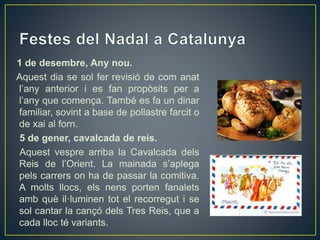1 de desembre, Any nou.
Aquest dia se sol fer revisió de com anat
l’any anterior i es fan propòsits per a
l’any que comença. També es fa un dinar
familiar, sovint a base de pollastre farcit o
de xai al forn.
5 de gener, cavalcada de reis.
Aquest vespre arriba la Cavalcada dels
Reis de l’Orient. La mainada s’aplega
pels carrers on ha de passar la comitiva.
A molts llocs, els nens porten fanalets
amb què il·luminen tot el recorregut i se
sol cantar la cançó dels Tres Reis, que a
cada lloc té variants.
 