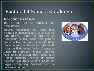 6 de gener, dia de reis.
És el dia de la mainada per
excel·lència.
Sovint, neguitosos, es lleven molt
d’hora per descobrir què és el que els
han deixat. Durant el dia es va
peregrinant a les cases dels parents
(avis, oncles, padrins...) a recollir altres
obsequis que també els han deixat. El
dinar de Reis ja és l’últim d’aquestes
dates. És tradicional el típic tortell de
Reis, fet de massapà, on hi ha una fava
i un rei amagats i, al mig, una corona
daurada. Qui trobi la fava haurà de
pagar el tortell i qui trobi el rei és qui
portarà la corona.
 