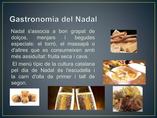 Nadal s'associa a bon grapat de
dolços, menjars i begudes
especials: el torró, el massapà o
d'altres que es consumeixen amb
més assiduïtat: fruita seca i cava.
El menú típic de la cultura catalana
pel dia de Nadal és l'escudella i
la carn d'olla de primer i tall de
segon.
 