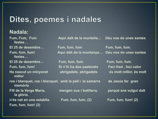 Nadala:
Fum, Fum, Fum Aquí dalt de la muntaña… Déu nos do unes santes
festes…
El 25 de desembre… Fum, fum, fum Fum, fum, fum.
Fum, fum, fum! Aquí dalt de la muntanya… Déu nos do unes santes
festes…
El 25 de desembre… Fum, fum, fum. Fum, fum, fum.
Fum, fum, fum! Si n’hi ha dos pastorets Faci fred , faci calor
Ha nascut un minyonet abrigadets, abrigadets és molt millor, és molt
millor
ros i blanquet, ros i blanquet. amb la pell i la samarra de Jesús fer gran
memòria
Fill de la Verge Maria, mengen ous i botifarra. perquè ens vulgui dalt
la glòria.
n’és nat en una establia. Fum, fum, fum. (2) Fum, fum, fum! (2)
Fum, fum, fum! (2)
 