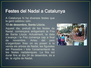 A Catalunya hi ha diverses festes que
la gent celebra i són:
13 de desembre, Santa Llúcia.
Aquest dia, preludi de les festes de
Nadal, començava antigament la Fira
de Santa Llúcia. Actualment, la data
s’avança i la Fira comença cap a final
de novembre. Arreu del país
s’organitzen fires on es posen a la
venda els arbres de Nadal, les figuretes
del Pessebre i tota l’ornamentació de
les festes nadalenques. La fira sol
durar fins al dia 24 de desembre, és a
dir, la vigília de Nadal.
 