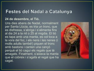 24 de desembre, el Tió.
Uns dies abans de Nadal, normalment
per Santa Llúcia, es tria un tronc, que
es disfressa, s’abriga i s’alimenta fins
al dia 24 a la nit o 25 al migdia. El tió
es tapa amb una manta, es col·loca a
la vora del foc, i els nens i les nenes (i
molts adults també!) piquen el tronc
amb bastons i canten una cançó
perquè el tió cagui els regals que té
amagats. Finalment, s’aixeca la manta
que el cobreix i s’agafa el regal que ha
cagat.
 