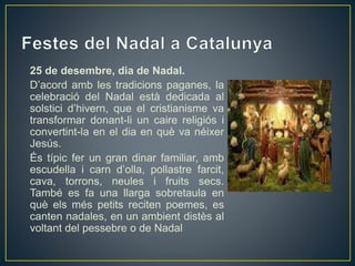 25 de desembre, dia de Nadal.
D’acord amb les tradicions paganes, la
celebració del Nadal està dedicada al
solstici d’hivern, que el cristianisme va
transformar donant-li un caire religiós i
convertint-la en el dia en què va néixer
Jesús.
És típic fer un gran dinar familiar, amb
escudella i carn d’olla, pollastre farcit,
cava, torrons, neules i fruits secs.
També es fa una llarga sobretaula en
què els més petits reciten poemes, es
canten nadales, en un ambient distès al
voltant del pessebre o de Nadal
 