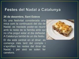 26 de desembre, Sant Esteve
Es una festivitat considerada una
mica com la continuació del dia de
Nadal; es tractade poder-se reunir
amb la resta de la família amb qui
no s’ha pogut estar el dia deNadal.
A Catalunya també és un dia festiu.
El dia està centrat en el dinar; es
comença més tard del compte i
s’aprofiten les restes del dinar de
Nadal, i per això se solen fer
canelons.
 