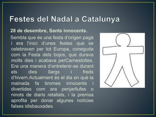 28 de desembre, Sants innocents.
Sembla que és una festa d’origen pagà
i era l’inici d’unes festes que se
celebraven per tot Europa, coneguda
com la Festa dels bojos, que durava
molts dies i acabava perCarnestoltes.
Era una manera d’entretenir-se durant
els dies llargs i freds
d’hivern.Actualment és el dia en què la
mainada fa bromes innocents i
divertides com ara penjarllufes o
ninots de diaris retallats, i la premsa
aprofita per donar algunes notícies
falses idisbauxades.
 