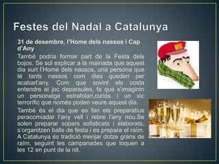 31 de desembre, l’Home dels nassos i Cap
d’Any
També podria formar part de la Festa dels
bojos. Se sol explicar a la mainada que aquest
dia surt l’Home dels nassos, una persona que
té tants nassos com dies queden per
acabarl’any. Com que sovint els costa
entendre el joc deparaules, fa que s’imaginin
un personatge estrafolari,curiós i un xic
terrorífic que només poden veure aquest dia.
També és el dia que es fan els preparatius
peracomiadar l’any vell i rebre l’any nou.Se
solen preparar sopars sofisticats i elaborats,
s’organitzen balls de festa i es prepara el raïm.
A Catalunya és tradició menjar dotze grans de
raïm, seguint les campanades que toquen a
les 12 en punt de la nit.
 