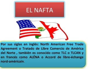 Por sus siglas en inglés: North American Free Trade
Agreement o Tratado de Libre Comercio de América
del Norte , también es conocido como TLC o TLCAN y
en francés como ALÉNA o Accord de libre-échange
nord-américain.
EL NAFTA
 