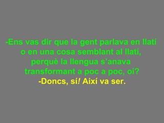 -Ens vas dir que la gent parlava en llatí  o en una cosa semblant al llatí,  perquè la llengua s’anava  transformant a poc a poc, oi? -Doncs, sí !  Així va ser. 