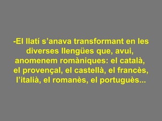 -El llatí s’anava transformant en les diverses llengües que, avui,  anomenem romàniques: el català,  el provençal, el castellà, el francès, l’italià, el romanès, el portuguès... 