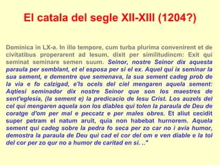 Dominica in LX-a. In illo tempore, cum turba plurima convenirent et de civitatibus properarent ad Iesum, dixit per similitudincm: Exit qui seminat seminare semen suum.  Seinor, nostre Seinor dix aquesta paraula per semblant, et el esposa per si el ex. Aquel qui ix seminar la sua sement, e dementre que semenava, la sua sement cadeg prob de la via e fo calzigad, e'ls ocels del ciel mengaren aquela sement: Aqtiesi seminador dix nostre Seinor que son los maestres de sent'eglesia, (la sement e) la predicacio de Iesu Crist. Los auzels del cel qui mengaren aquela son los diables qui tolen la paraula de Deu de coratge d'om per mal e peccatz e per males obres.  Et aliut cecidit super petram el natum aruit, quia non habebat hurnorem.  Aquela sement qui cadeg sobre la pedra fo seca per zo car no i avia humor, demostra la paraula de Deu qui cad el cor del om e ven diable e la tol del cor per zo qur no a humor de caritad en si. ..&quot; El catala del segle XII-XIII (1204?) 
