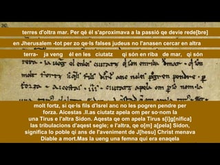 molt fortz, sí qe·ls fils d'Isrel anc no les pogren pendre per forza. Aicestas .II.as ciutatz apela om per so·nom la una Tirus e l'altra Sidon. Aqesta qe om apela Tirus s[i]g[nifica] las tribulacions d'aqest segle; e l'altra, qe o[m] a[pela] Sidon, significa lo poble qi ans de l'aveniment de J[hesu] Christ menava Diable a mort.Mas la ueng una femna qui era enaqela terres d'oltra mar. Per qé él s'aproximava a la passió qe devie rede[bre] en Jherusalem -tot per zo qe·ls falses judeus no l'anasen cercar en altra  terra-  ja veng  él en les  ciutatz  qi són en riba  de mar,  qi són 