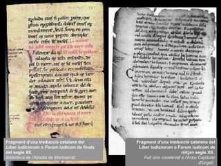 Fragment d'una traducció catalana del Liber iudiciorum o Forum iudicum de mitjan segle XII.  Full únic conservat a l'Arxiu Capitular d'Urgell.   Fragment d'una traducció catalana del  Liber iudiciorum  o  Forum iudicum  de finals del segle XII.  Biblioteca de l'Abadia de Montserrat . 