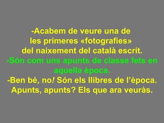 -Acabem de veure una de  les primeres «fotografies»  del naixement del català escrit. -Són com uns apunts de classe fets en aquella època. -Ben bé, no !  Són els llibres de l’època. Apunts, apunts? Els que ara veuràs. 
