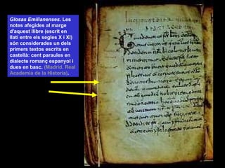 Glosas Emilianenses . Les notes afegides al marge d'aquest llibre (escrit en llatí entre els segles X i XI) són considerades un dels primers textos escrits en castellà: cent paraules en dialecte romanç espanyol i dues en basc.  (Madrid. Real Academia de la Historia) . 