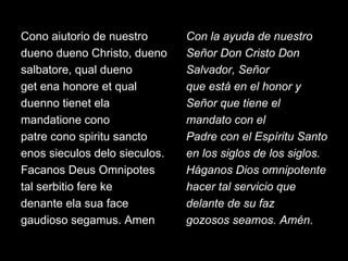 Cono aiutorio de nuestro dueno dueno Christo, dueno salbatore, qual dueno get ena honore et qual duenno tienet ela mandatione cono patre cono spiritu sancto enos sieculos delo sieculos. Facanos Deus Omnipotes tal serbitio fere ke denante ela sua face gaudioso segamus. Amen Con la ayuda de nuestro Señor Don Cristo Don Salvador, Señor que está en el honor y Señor que tiene el mandato con el Padre con el Espíritu Santo en los siglos de los siglos. Háganos Dios omnipotente hacer tal servicio que delante de su faz gozosos seamos. Amén. 