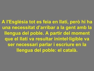 A l'Església tot es feia en llatí, però hi ha una necessitat d’arribar a la gent amb la llengua del poble. A partir del moment que el llatí va resultar inintel·ligible va ser necessari parlar i escriure en la llengua del poble: el català. 