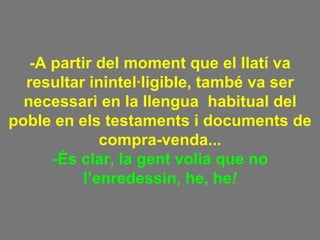 -A partir del moment que el llatí va resultar inintel·ligible, també va ser necessari en la llengua  habitual del poble en els testaments i documents de compra-venda... -És clar, la gent volia que no l’enredessin, he, he ! 