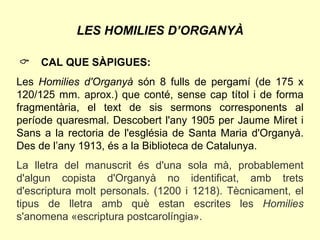  LES HOMILIES D’ORGANYÀ    CAL QUE SÀPIGUES:   Les  Homilies d'Organyà  són 8 fulls de pergamí (de 175 x 120/125 mm. aprox.) que conté, sense cap títol i de forma fragmentària, el text de sis sermons corresponents al període quaresmal. Descobert l'any 1905 per Jaume Miret i Sans a la rectoria de l'església de Santa Maria d'Organyà. Des de l’any 1913, és a la Biblioteca de Catalunya. La lletra del manuscrit és d'una sola mà, probablement d'algun copista d'Organyà no identificat, amb trets d'escriptura molt personals. (1200 i 1218). Tècnicament, el tipus de lletra amb què estan escrites les  Homilies  s'anomena «escriptura postcarolíngia».  