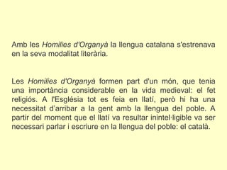  Amb les  Homilies d'Organyà  la llengua catalana s'estrenava en la seva modalitat literària.   Les  Homilies d'Organyà  formen part d'un món, que tenia una importància considerable en la vida medieval: el fet religiós. A l'Església tot es feia en llatí, però hi ha una necessitat d’arribar a la gent amb la llengua del poble. A partir del moment que el llatí va resultar inintel·ligible va ser necessari parlar i escriure en la llengua del poble: el català.  