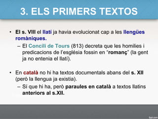 3. ELS PRIMERS TEXTOS
• El s. VIII el llatí ja havia evolucionat cap a les llengües
romàniques.
– El Concili de Tours (813) decreta que les homilies i
predicacions de l’església fossin en “romanç” (la gent
ja no entenia el llatí).
• En català no hi ha textos documentals abans del s. XII
(però la llengua ja existia).
– Sí que hi ha, però paraules en català a textos llatins
anteriors al s.XII.
 