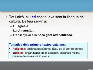 • Tot i això, el llatí continuava sent la llengua de
cultura. Es feia servir a:
– L’Església
– La Universitat
– S’ensenyava a la poca gent alfabetitzada.
Temàtica dels primers textos catalans:
• Religiosa: societat teocèntrica (Déu és el centre de tot).
• Jurídica: organització de la societat, expansió militar,
creació de noves institucions...
 