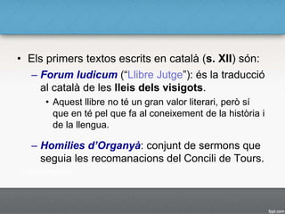• Els primers textos escrits en català (s. XII) són:
– Forum Iudicum (“Llibre Jutge”): és la traducció
al català de les lleis dels visigots.
• Aquest llibre no té un gran valor literari, però sí
que en té pel que fa al coneixement de la història i
de la llengua.
– Homilies d’Organyà: conjunt de sermons que
seguia les recomanacions del Concili de Tours.
 