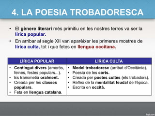 4. LA POESIA TROBADORESCA
• El gènere literari més primitiu en les nostres terres va ser la
lírica popular.
• En arribar al segle XII van aparèixer les primeres mostres de
lírica culta, tot i que fetes en llengua occitana.
LÍRICA POPULAR LÍRICA CULTA
• Contingut divers (amorós,
feines, festes populars...).
• Es transmetia oralment.
• Creada per les classes
populars.
• Feta en llengua catalana.
• Model trobadoresc (arribat d'Occitània).
• Poesia de les corts.
• Creada per poetes cultes (els trobadors).
• Reflex de la mentalitat feudal de l'època.
• Escrita en occità.
 
