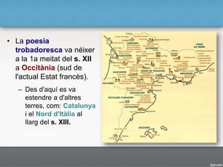 • La poesia
trobadoresca va néixer
a la 1a meitat del s. XII
a Occitània (sud de
l'actual Estat francès).
– Des d'aquí es va
estendre a d'altres
terres, com: Catalunya
i el Nord d'Itàlia al
llarg del s. XIII.
 