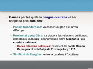 • Causes per les quals la llengua occitana va ser
adaptada pels catalans:
– Poesia trobadoresca: va assolir un gran èxit arreu
d'Europa.
– Proximitat geogràfica: va afavorir les relacions polítiques,
comercials, culturals i econòmiques entre Occitània i els
comtats catalans.
• Bones relacions polítiques: casament del comte Ramon
Berenguer III amb Dolça de Provença l'any 1112.
– Similitud de llengües: entre la catalana i l’occitana.
 