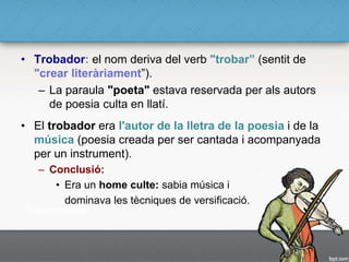 • Trobador: el nom deriva del verb "trobar” (sentit de
"crear literàriament”).
– La paraula "poeta" estava reservada per als autors
de poesia culta en llatí.
• El trobador era l'autor de la lletra de la poesia i de la
música (poesia creada per ser cantada i acompanyada
per un instrument).
– Conclusió:
• Era un home culte: sabia música i
dominava les tècniques de versificació.
 