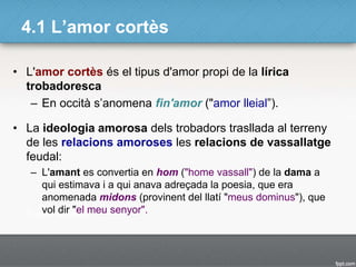 4.1 L’amor cortès
• L'amor cortès és el tipus d'amor propi de la lírica
trobadoresca
– En occità s’anomena fin'amor ("amor lleial”).
• La ideologia amorosa dels trobadors trasllada al terreny
de les relacions amoroses les relacions de vassallatge
feudal:
– L'amant es convertia en hom ("home vassall") de la dama a
qui estimava i a qui anava adreçada la poesia, que era
anomenada midons (provinent del llatí "meus dominus"), que
vol dir "el meu senyor".
 