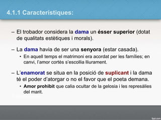 4.1.1 Característiques:
– El trobador considera la dama un ésser superior (dotat
de qualitats estètiques i morals).
– La dama havia de ser una senyora (estar casada).
• En aquell temps el matrimoni era acordat per les famílies; en
canvi, l’amor cortès s’escollia lliurament.
– L’enamorat se situa en la posició de suplicant i la dama
té el poder d’atorgar o no el favor que el poeta demana.
• Amor prohibit que calia ocultar de la gelosia i les represàlies
del marit.
 