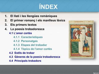 ÍNDEX
1. El llatí i les llengües romàniques
2. El primer romanç i els manlleus lèxics
3. Els primers textos
4. La poesia trobadoresca
4.1 L’amor cortès
4.1.1 Característiques
4.1.2 Personatges
4.1.3 Etapes del trobador
4.1.4 Tòpics de l’amor cortès
4.2 Estils de trobar
4.3 Gèneres de la poesia trobadoresca
4.4 Principals trobadors
 
