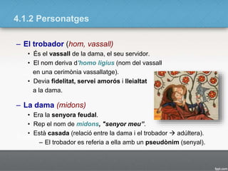 4.1.2 Personatges
– El trobador (hom, vassall)
• És el vassall de la dama, el seu servidor.
• El nom deriva d'homo ligius (nom del vassall
en una cerimònia vassallatge).
• Devia fidelitat, servei amorós i lleialtat
a la dama.
– La dama (midons)
• Era la senyora feudal.
• Rep el nom de midons, "senyor meu”.
• Està casada (relació entre la dama i el trobador  adúltera).
– El trobador es referia a ella amb un pseudònim (senyal).
 