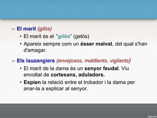 – El marit (gilós)
• El marit és el "gilós” (gelós)
• Apareix sempre com un ésser malvat, del qual s'han
d'amagar.
– Els lauzangiers (envejosos, maldients, vigilants)
• El marit de la dama és un senyor feudal. Viu
envoltat de cortesans, aduladors.
• Espien la relació entre el trobador i la dama per
anar-la a explicar al senyor.
 