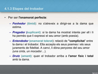 4.1.3 Etapes del trobador
• Per ser l'enamorat perfecte:
– Fenhedor (tímid): no s'atreveix a dirigir-se a la dama que
estima.
– Pregador (suplicant): si la dama ha mostrat interès per ell i li
ha permès que li expressi el seu amor (amb poesia).
– Entendedor (enamorat tolerat): relació de "complicitat” entre
la dama i el trobador. Ella accepta els seus poemes i els seus
juraments de fidelitat. A canvi, li dóna penyores del seu amor
(una cinta, un mocador…).
– Drutz (amant): quan el trobador arriba a l'amor físic i total
amb la dama.
 