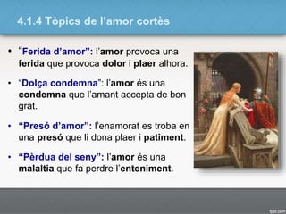 4.1.4 Tòpics de l’amor cortès
• “Ferida d’amor”: l’amor provoca una
ferida que provoca dolor i plaer alhora.
• “Dolça condemna”: l’amor és una
condemna que l’amant accepta de bon
grat.
• “Presó d’amor”: l’enamorat es troba en
una presó que li dona plaer i patiment.
• “Pèrdua del seny”: l’amor és una
malaltia que fa perdre l’enteniment.
 
