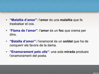 • “Malaltia d’amor”: l’amor és una malaltia que fa
trasbalsar el cos.
• “Flama de l’amor”: l’amor és un foc que crema per
dins.
• “Batalla d’amor”: l’enamorat és un soldat que ha de
conquerir els favors de la dama.
• “Enamorament pels ulls”: una sola mirada produeix
l’enamorament del poeta.
 