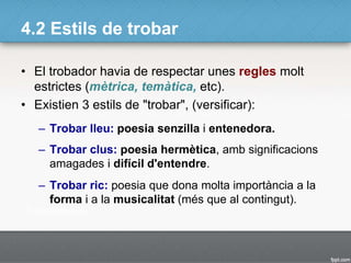 4.2 Estils de trobar
• El trobador havia de respectar unes regles molt
estrictes (mètrica, temàtica, etc).
• Existien 3 estils de "trobar", (versificar):
– Trobar lleu: poesia senzilla i entenedora.
– Trobar clus: poesia hermètica, amb significacions
amagades i difícil d'entendre.
– Trobar ric: poesia que dona molta importància a la
forma i a la musicalitat (més que al contingut).
 