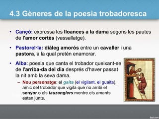 4.3 Gèneres de la poesia trobadoresca
• Cançó: expressa les lloances a la dama segons les pautes
de l'amor cortès (vassallatge).
• Pastorel·la: diàleg amorós entre un cavaller i una
pastora, a la qual pretén enamorar.
• Alba: poesia que canta el trobador queixant-se
de l'arriba-da del dia després d'haver passat
la nit amb la seva dama.
– Nou personatge: el gaita (el vigilant, el guaita),
amic del trobador que vigila que no arribi el
senyor o els lauzangiers mentre els amants
estan junts.
 