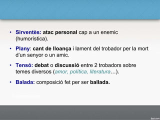 • Sirventès: atac personal cap a un enemic
(humorística).
• Plany: cant de lloança i lament del trobador per la mort
d’un senyor o un amic.
• Tensó: debat o discussió entre 2 trobadors sobre
temes diversos (amor, política, literatura…).
• Balada: composició fet per ser ballada.
 