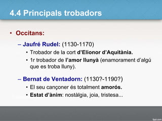4.4 Principals trobadors
• Occitans:
– Jaufré Rudel: (1130-1170)
• Trobador de la cort d’Elionor d’Aquitània.
• 1r trobador de l’amor llunyà (enamorament d’algú
que es troba lluny).
– Bernat de Ventadorn: (1130?-1190?)
• El seu cançoner és totalment amorós.
• Estat d’ànim: nostàlgia, joia, tristesa...
 