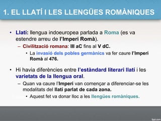 1. EL LLATÍ I LES LLENGÜES ROMÀNIQUES
• Llatí: llengua indoeuropea parlada a Roma (es va
estendre arreu de l’Imperi Romà).
– Civilització romana: III aC fins al V dC.
• La invasió dels pobles germànics va fer caure l’Imperi
Romà al 476.
• Hi havia diferències entre l’estàndard literari llatí i les
varietats de la llengua oral.
– Quan va caure l’Imperi van començar a diferenciar-se les
modalitats del llatí parlat de cada zona.
• Aquest fet va donar lloc a les llengües romàniques.
 