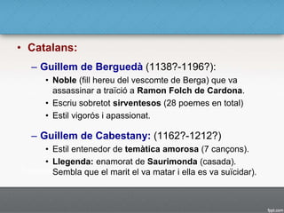 • Catalans:
– Guillem de Berguedà (1138?-1196?):
• Noble (fill hereu del vescomte de Berga) que va
assassinar a traïció a Ramon Folch de Cardona.
• Escriu sobretot sirventesos (28 poemes en total)
• Estil vigorós i apassionat.
– Guillem de Cabestany: (1162?-1212?)
• Estil entenedor de temàtica amorosa (7 cançons).
• Llegenda: enamorat de Saurimonda (casada).
Sembla que el marit el va matar i ella es va suïcidar).
 