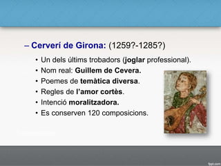 – Cerverí de Girona: (1259?-1285?)
• Un dels últims trobadors (joglar professional).
• Nom real: Guillem de Cevera.
• Poemes de temàtica diversa.
• Regles de l’amor cortès.
• Intenció moralitzadora.
• Es conserven 120 composicions.
 