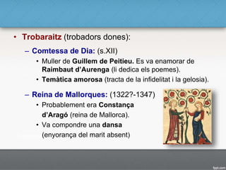 • Trobaraitz (trobadors dones):
– Comtessa de Dia: (s.XII)
• Muller de Guillem de Peitieu. Es va enamorar de
Raimbaut d’Aurenga (li dedica els poemes).
• Temàtica amorosa (tracta de la infidelitat i la gelosia).
– Reina de Mallorques: (1322?-1347)
• Probablement era Constança
d’Aragó (reina de Mallorca).
• Va compondre una dansa
(enyorança del marit absent)
 