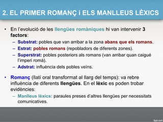 2. EL PRIMER ROMANÇ i ELS MANLLEUS LÈXICS
• En l’evolució de les llengües romàniques hi van intervenir 3
factors:
– Substrat: pobles que van arribar a la zona abans que els romans.
– Estrat: pobles romans (repobladors de diferents zones).
– Superstrat: pobles posteriors als romans (van arribar quan caigué
l’imperi romà).
– Adstrat: influència dels pobles veïns.
• Romanç (llatí oral transformat al llarg del temps): va rebre
influència de diferents llengües. En el lèxic es poden trobar
evidències:
– Manlleus lèxics: paraules preses d’altres llengües per necessitats
comunicatives.
 