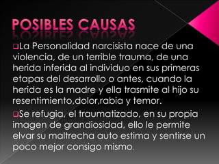 La  Personalidad narcisista nace de una
violencia, de un terrible trauma, de una
herida inferida al individuo en sus primeras
etapas del desarrollo o antes, cuando la
herida es la madre y ella trasmite al hijo su
resentimiento,dolor,rabia y temor.
Se refugia, el traumatizado, en su propia
imagen de grandiosidad, ello le permite
elvar su maltrecha auto estima y sentirse un
poco mejor consigo mismo.
 