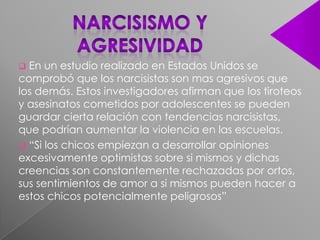  En un estudio realizado en Estados Unidos se
comprobó que los narcisistas son mas agresivos que
los demás. Estos investigadores afirman que los tiroteos
y asesinatos cometidos por adolescentes se pueden
guardar cierta relación con tendencias narcisistas,
que podrían aumentar la violencia en las escuelas.
 “Si los chicos empiezan a desarrollar opiniones
excesivamente optimistas sobre si mismos y dichas
creencias son constantemente rechazadas por ortos,
sus sentimientos de amor a si mismos pueden hacer a
estos chicos potencialmente peligrosos”
 